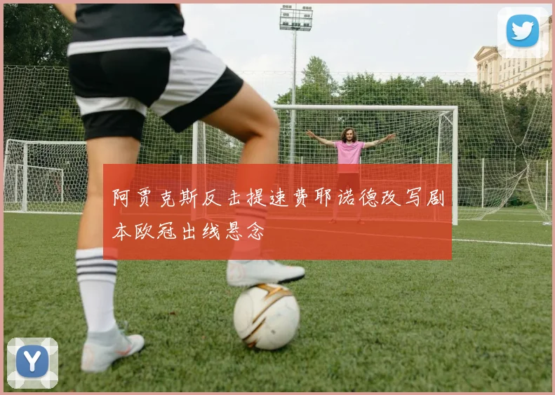 阿贾克斯反击提速费耶诺德改写剧本欧冠出线悬念