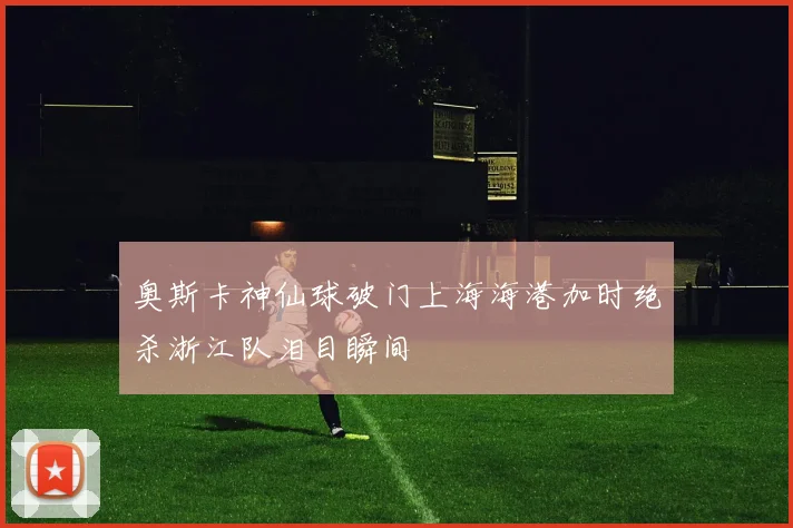 奥斯卡神仙球破门上海海港加时绝杀浙江队泪目瞬间