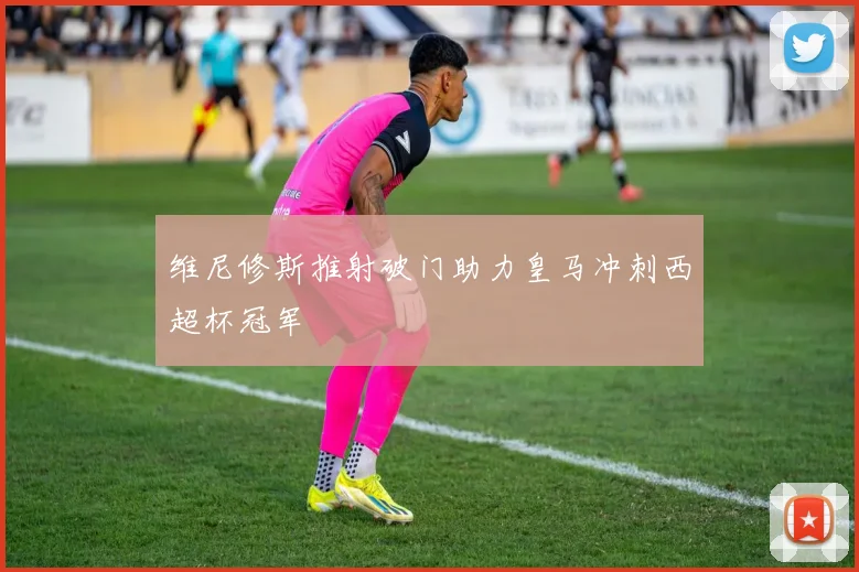 维尼修斯推射破门助力皇马冲刺西超杯冠军