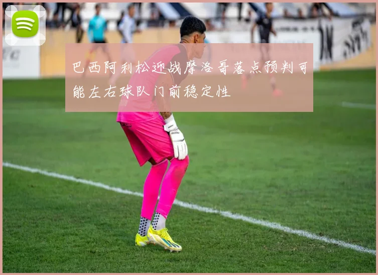 巴西阿利松迎战摩洛哥落点预判可能左右球队门前稳定性