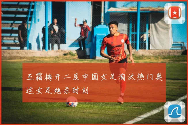 王霜梅开二度中国女足淘汰热门奥运女足绝杀时刻