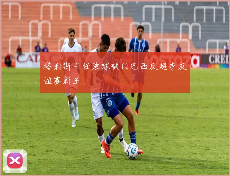 塔利斯卡任意球破门巴西反超夺友谊赛新王