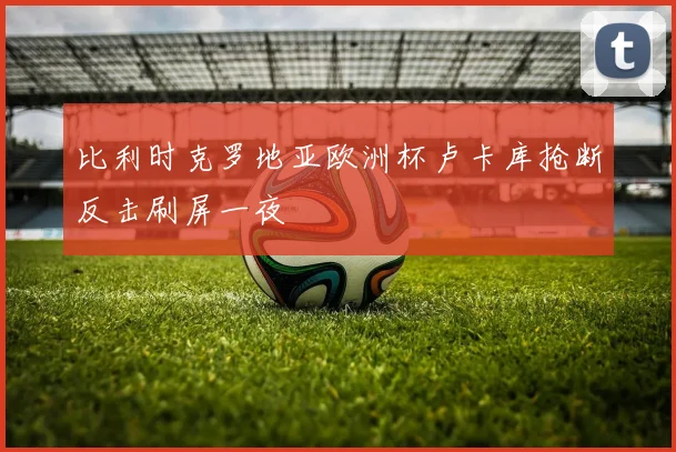 比利时克罗地亚欧洲杯卢卡库抢断反击刷屏一夜