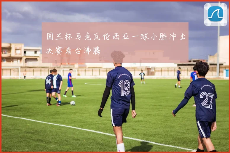国王杯马竞瓦伦西亚一球小胜冲击决赛看台沸腾