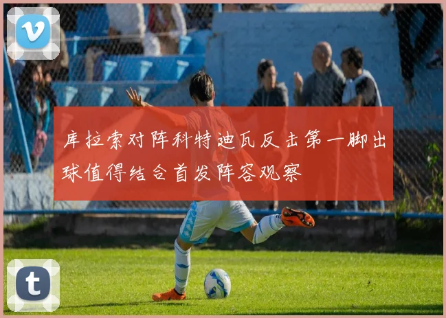 库拉索对阵科特迪瓦反击第一脚出球值得结合首发阵容观察