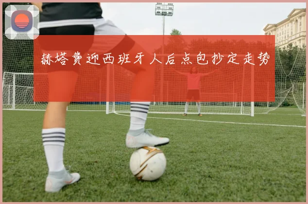 赫塔费迎西班牙人后点包抄定走势