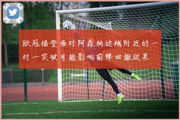 欧冠福登面对阿森纳边线附近的一对一突破可能影响前锋回撤效果