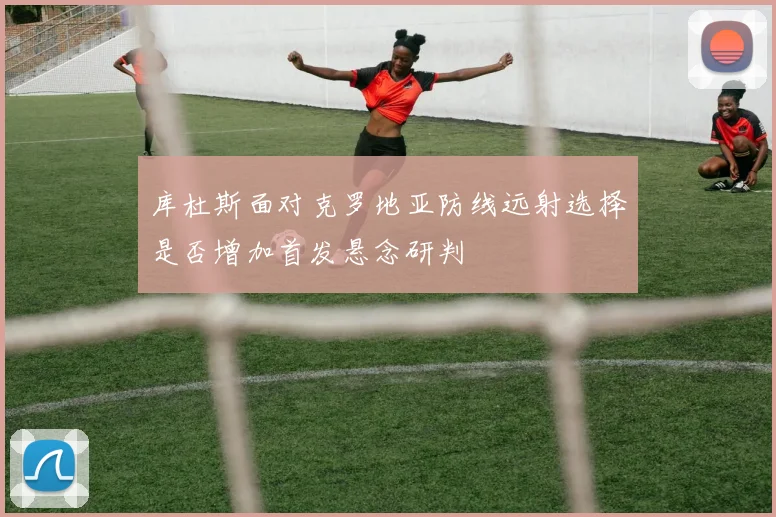 库杜斯面对克罗地亚防线远射选择是否增加首发悬念研判