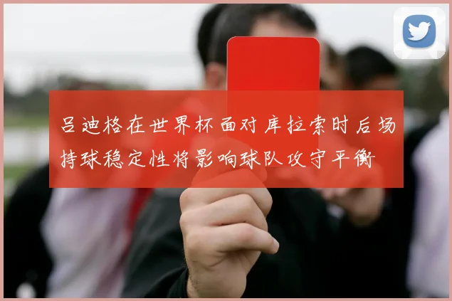 吕迪格在世界杯面对库拉索时后场持球稳定性将影响球队攻守平衡