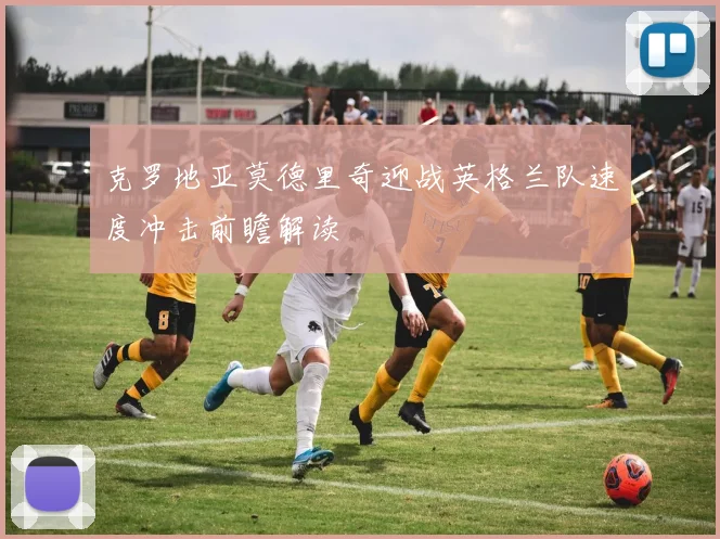 克罗地亚莫德里奇迎战英格兰队速度冲击前瞻解读
