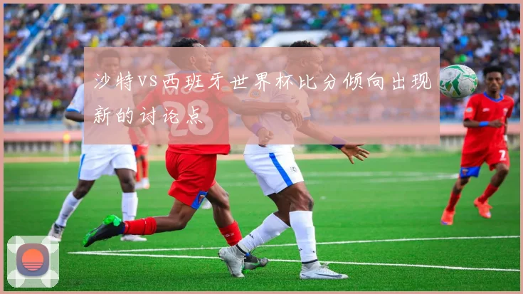 沙特vs西班牙世界杯比分倾向出现新的讨论点