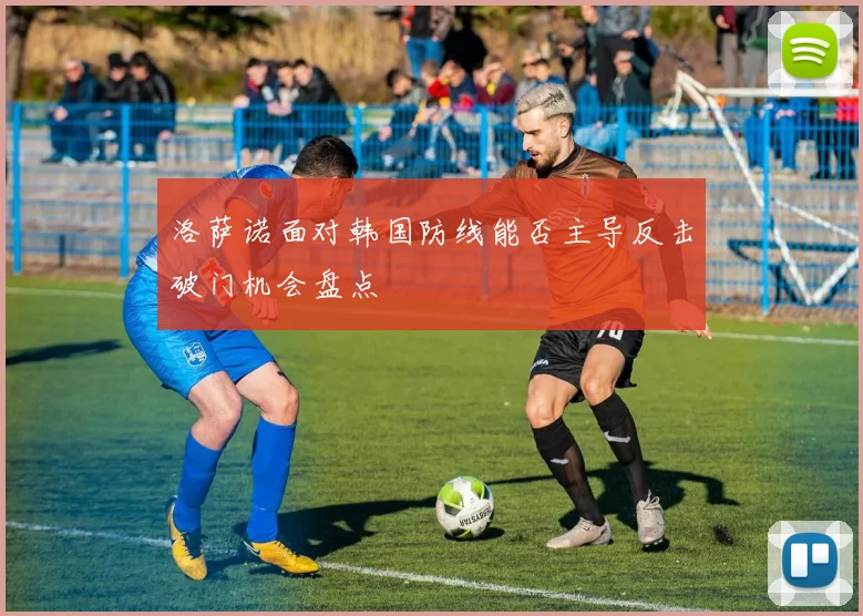洛萨诺面对韩国防线能否主导反击破门机会盘点