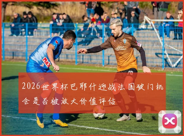 2026世界杯巴耶什迎战法国破门机会是否被放大价值评估