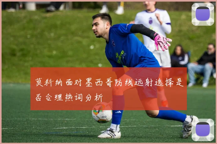 莫科纳面对墨西哥防线远射选择是否合理热词分析