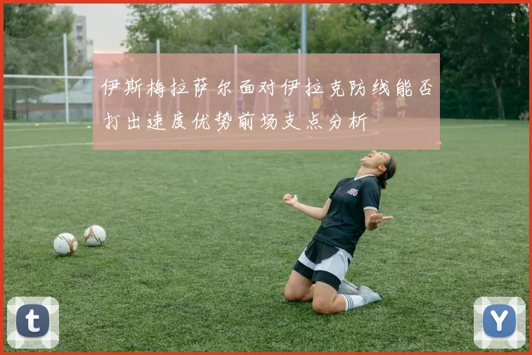 伊斯梅拉萨尔面对伊拉克防线能否打出速度优势前场支点分析