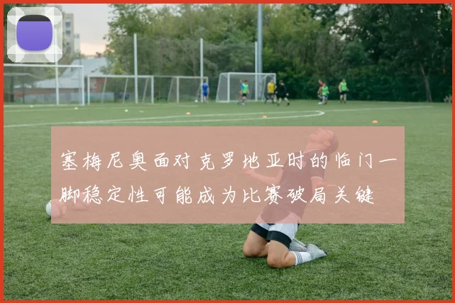 塞梅尼奥面对克罗地亚时的临门一脚稳定性可能成为比赛破局关键