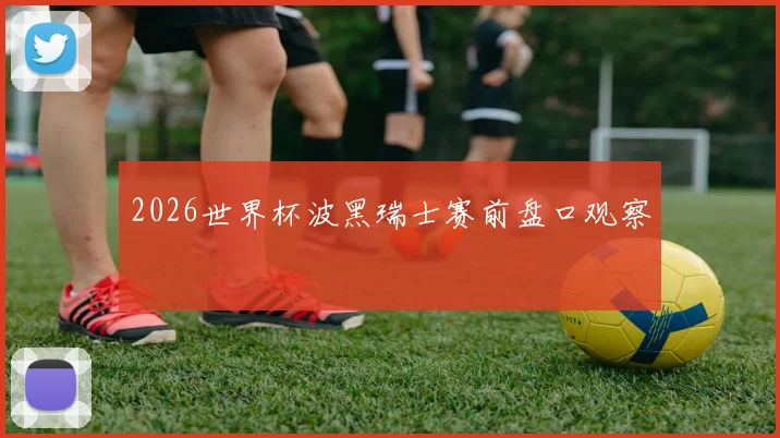 2026世界杯波黑瑞士赛前盘口观察