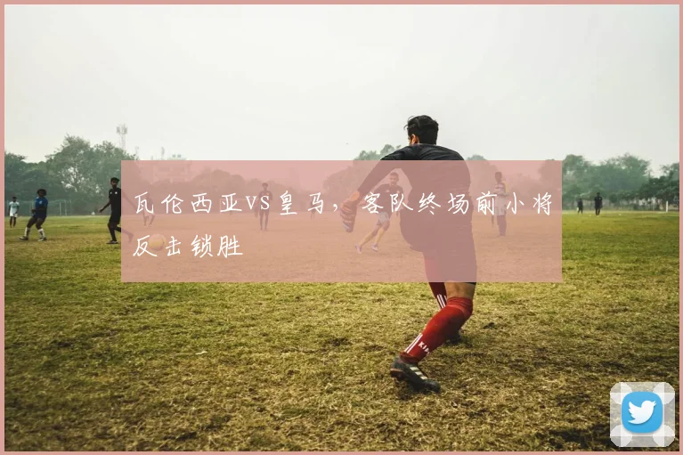 瓦伦西亚vs皇马，客队终场前小将反击锁胜