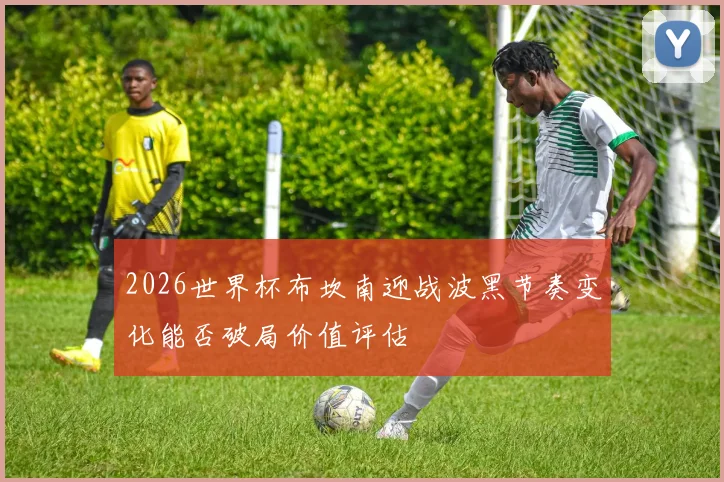 2026世界杯布坎南迎战波黑节奏变化能否破局价值评估