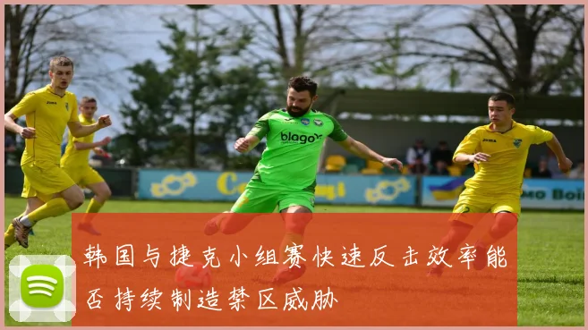 韩国与捷克小组赛快速反击效率能否持续制造禁区威胁