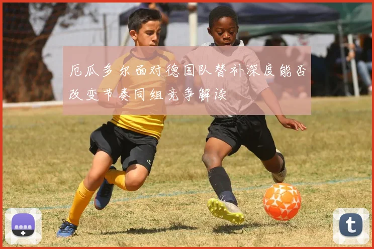 厄瓜多尔面对德国队替补深度能否改变节奏同组竞争解读