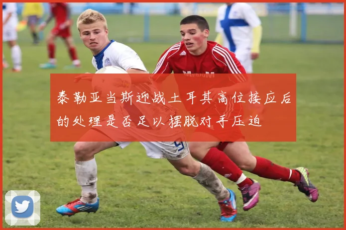 泰勒亚当斯迎战土耳其高位接应后的处理是否足以摆脱对手压迫