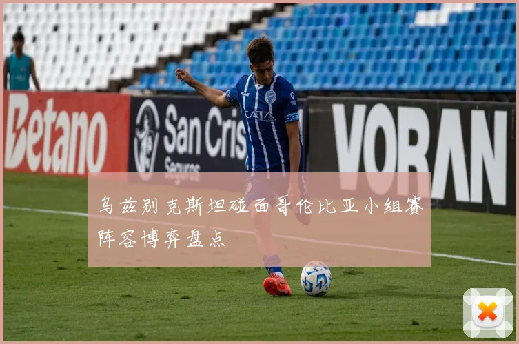 乌兹别克斯坦碰面哥伦比亚小组赛阵容博弈盘点