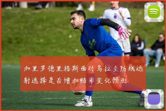 加里罗德里格斯面对乌拉圭防线远射选择是否增加赔率变化预测